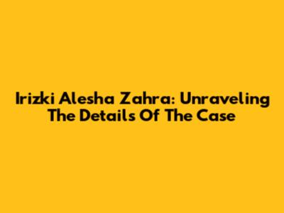 Irizki Alesha Zahra: Unraveling The Details Of The Case