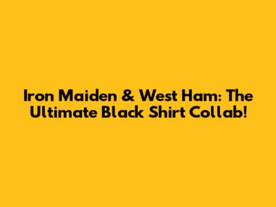 Iron Maiden & West Ham: The Ultimate Black Shirt Collab!