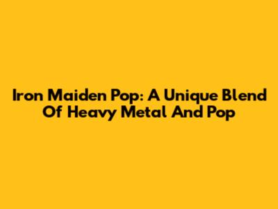 Iron Maiden Pop: A Unique Blend Of Heavy Metal And Pop