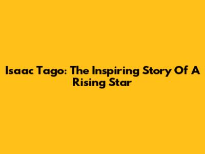 Isaac Tago: The Inspiring Story Of A Rising Star