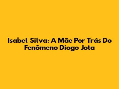 Isabel Silva: A Mãe Por Trás Do Fenômeno Diogo Jota