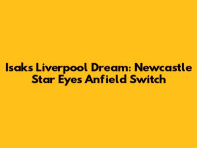 Isak's Liverpool Dream: Newcastle Star Eyes Anfield Switch