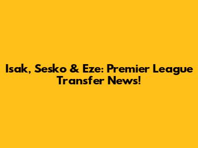 Isak, Sesko & Eze: Premier League Transfer News!
