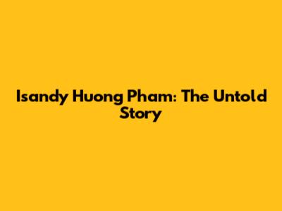 Isandy Huong Pham: The Untold Story