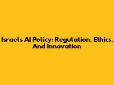 Israel's AI Policy: Regulation, Ethics, And Innovation