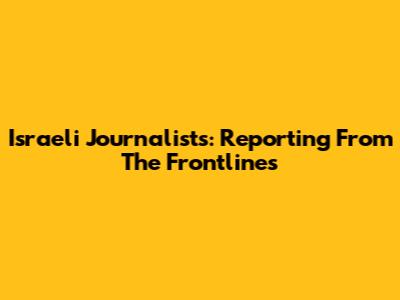 Israeli Journalists: Reporting From The Frontlines