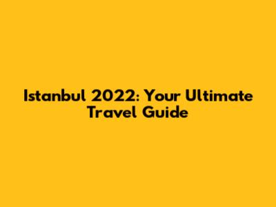 Istanbul 2022: Your Ultimate Travel Guide