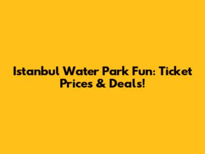 Istanbul Water Park Fun: Ticket Prices & Deals!
