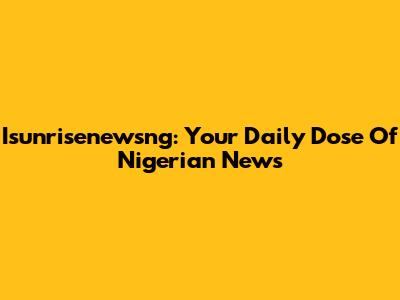 Isunrisenewsng: Your Daily Dose Of Nigerian News