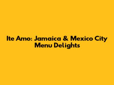 Ite Amo: Jamaica & Mexico City Menu Delights