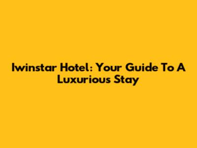 Iwinstar Hotel: Your Guide To A Luxurious Stay