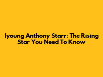 Iyoung Anthony Starr: The Rising Star You Need To Know