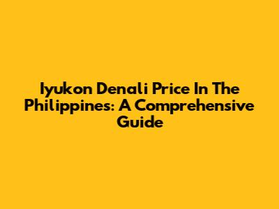 Iyukon Denali Price In The Philippines: A Comprehensive Guide