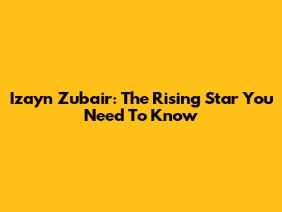 Izayn Zubair: The Rising Star You Need To Know