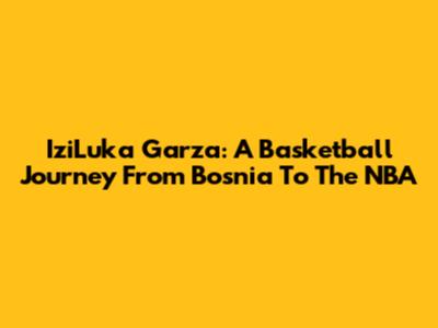 IziLuka Garza: A Basketball Journey From Bosnia To The NBA