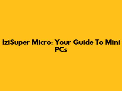 IziSuper Micro: Your Guide To Mini PCs