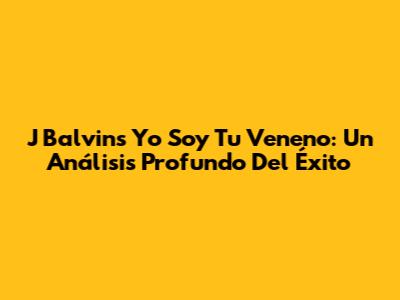 J Balvin's 'Yo Soy Tu Veneno': Un Análisis Profundo Del Éxito