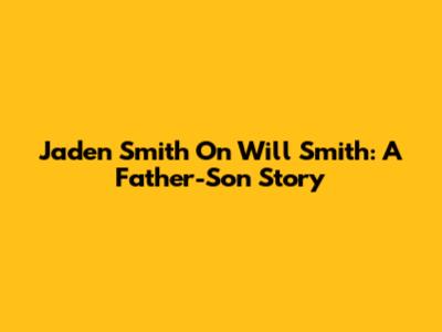 Jaden Smith On Will Smith: A Father-Son Story