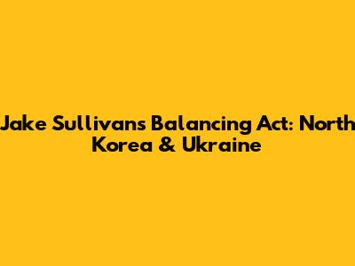Jake Sullivan's Balancing Act: North Korea & Ukraine