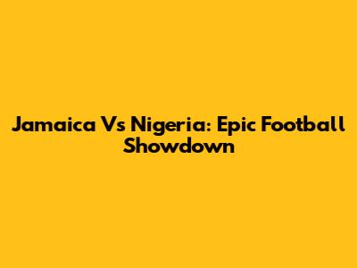 Jamaica Vs Nigeria: Epic Football Showdown