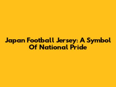 Japan Football Jersey: A Symbol Of National Pride