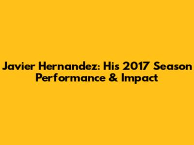 Javier Hernandez: His 2017 Season Performance & Impact