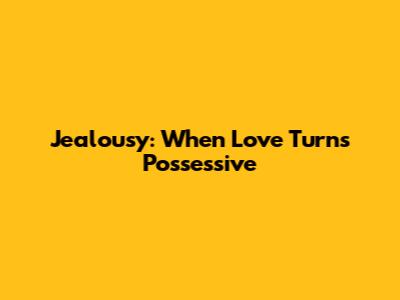 Jealousy: When Love Turns Possessive