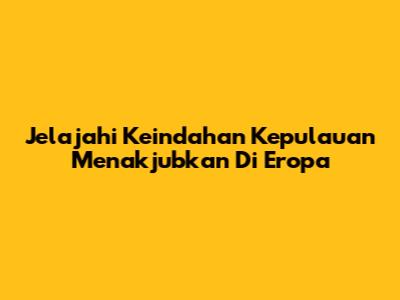 Jelajahi Keindahan Kepulauan Menakjubkan Di Eropa