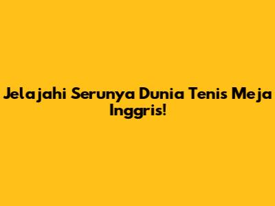 Jelajahi Serunya Dunia Tenis Meja Inggris!
