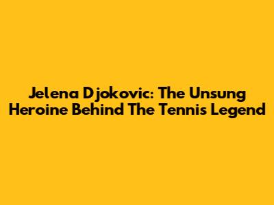 Jelena Djokovic: The Unsung Heroine Behind The Tennis Legend