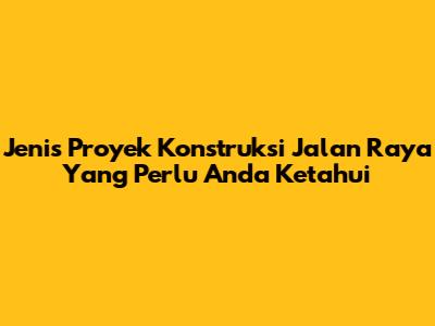 Jenis Proyek Konstruksi Jalan Raya Yang Perlu Anda Ketahui