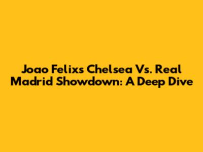 Joao Felix's Chelsea Vs. Real Madrid Showdown: A Deep Dive