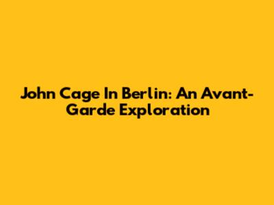 John Cage In Berlin: An Avant-Garde Exploration