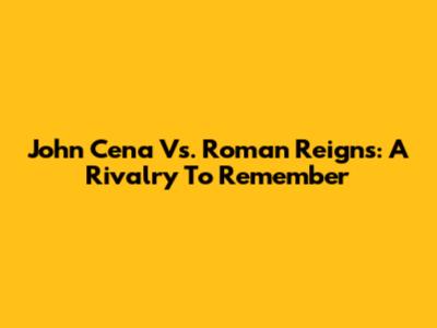 John Cena Vs. Roman Reigns: A Rivalry To Remember