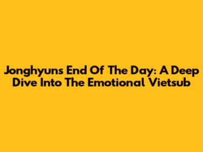 Jonghyun's 'End Of The Day': A Deep Dive Into The Emotional Vietsub