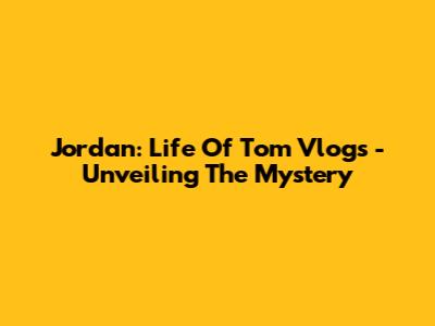 Jordan: Life Of Tom Vlogs - Unveiling The Mystery