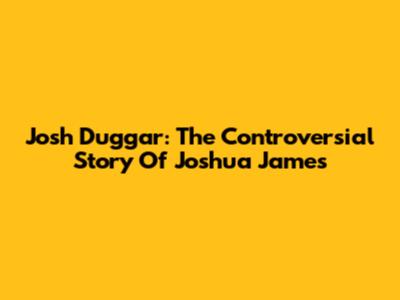 Josh Duggar: The Controversial Story Of Joshua James