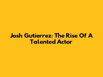 Josh Gutierrez: The Rise Of A Talented Actor
