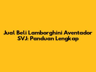 Jual Beli Lamborghini Aventador SVJ: Panduan Lengkap