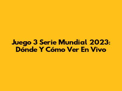 Juego 3 Serie Mundial 2023: Dónde Y Cómo Ver En Vivo