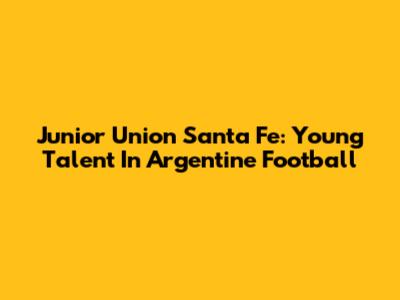 Junior Union Santa Fe: Young Talent In Argentine Football