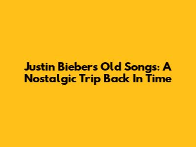 Justin Bieber's Old Songs: A Nostalgic Trip Back In Time