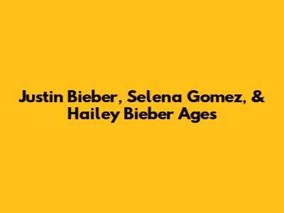 Justin Bieber, Selena Gomez, & Hailey Bieber Ages