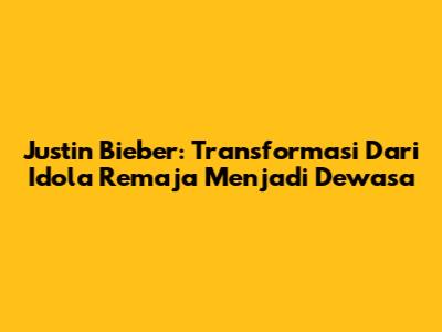 Justin Bieber: Transformasi Dari Idola Remaja Menjadi Dewasa