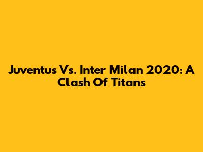 Juventus Vs. Inter Milan 2020: A Clash Of Titans