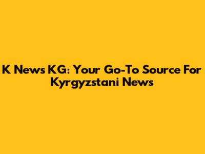 K News KG: Your Go-To Source For Kyrgyzstani News