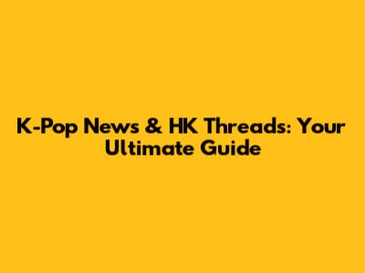 K-Pop News & HK Threads: Your Ultimate Guide