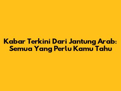 Kabar Terkini Dari Jantung Arab: Semua Yang Perlu Kamu Tahu