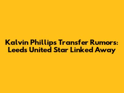 Kalvin Phillips Transfer Rumors: Leeds United Star Linked Away