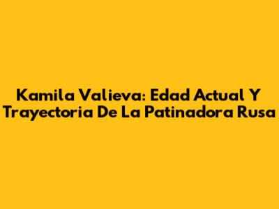 Kamila Valieva: Edad Actual Y Trayectoria De La Patinadora Rusa